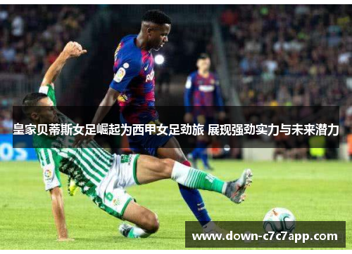 皇家贝蒂斯女足崛起为西甲女足劲旅 展现强劲实力与未来潜力