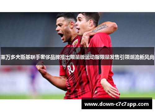 莱万多夫斯基联手奢侈品牌推出限量版运动服限量发售引领潮流新风尚 莱万多夫斯基联手奢侈品牌推出限量版运动服限量发售引领潮流新风尚