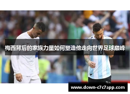 梅西背后的家族力量如何塑造他走向世界足球巅峰 梅西背后的家族力量如何塑造他走向世界足球巅峰