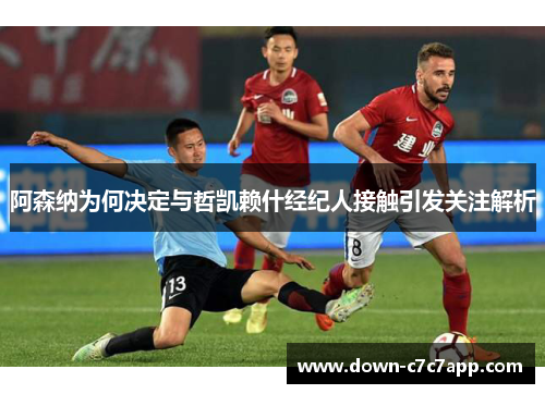 阿森纳为何决定与哲凯赖什经纪人接触引发关注解析 阿森纳为何决定与哲凯赖什经纪人接触引发关注解析